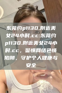 东莞约p1130.附近美女24小时.cc:东莞约p1130.附近美女24小时.cc，警惕网络色情陷阱，守护个人健康与安全