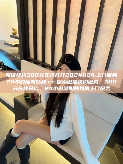 微信快约300元在线打开20241124.上门服务24小时随叫随到.cc:探索微信快约服务，300元在线开启，24小时随叫随到的上门服务