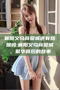 襄阳义乌商贸城还有姑娘吗:襄阳义乌商贸城，繁华背后的故事