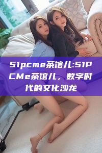 51pcme茶馆儿:51PCMe茶馆儿，数字时代的文化沙龙