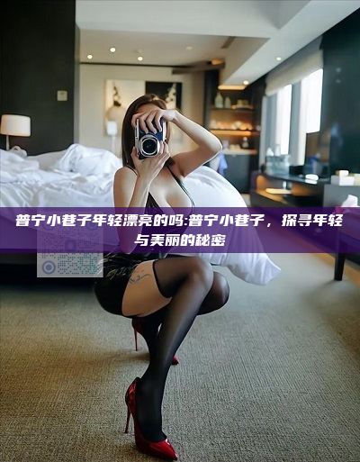 普宁小巷子年轻漂亮的吗:普宁小巷子，探寻年轻与美丽的秘密