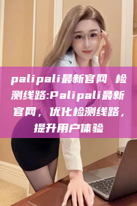 palipali最新官网 检测线路:Palipali最新官网，优化检测线路，提升用户体验