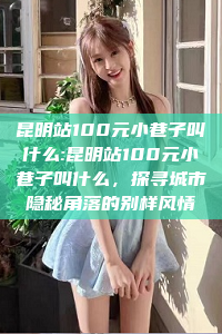 昆明站100元小巷子叫什么:昆明站100元小巷子叫什么，探寻城市隐秘角落的别样风情