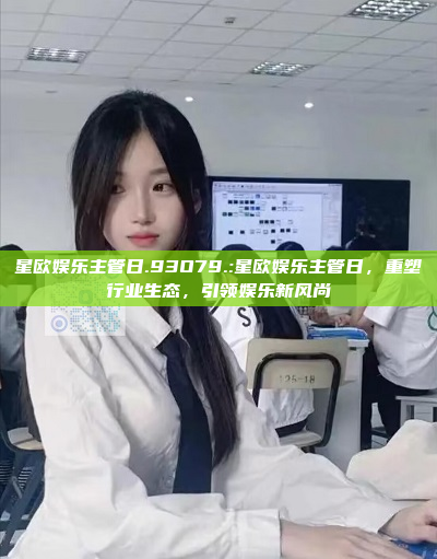 星欧娱乐主管日.93O79.:星欧娱乐主管日，重塑行业生态，引领娱乐新风尚