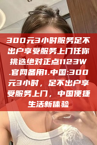 300元3小时服务足不出户享受服务上门任你挑选绝对正点1123W.官网备用1.中国:300元3小时，足不出户享受服务上门，中国便捷生活新体验