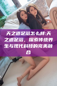 天之道足浴怎么样:天之道足浴，探索传统养生与现代科技的完美融合