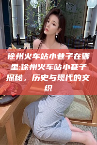 徐州火车站小巷子在哪里:徐州火车站小巷子探秘，历史与现代的交织