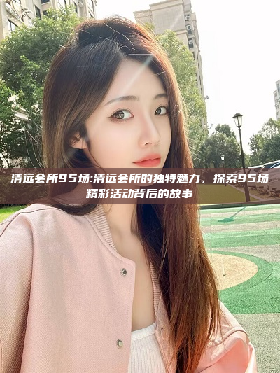 清远会所95场:清远会所的独特魅力，探索95场精彩活动背后的故事