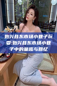 始兴县东市场小巷子玩耍:始兴县东市场小巷子中的童趣与回忆