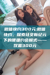 微信快约300元:微信快约，探索社交新纪元下的便捷约会模式——仅需300元