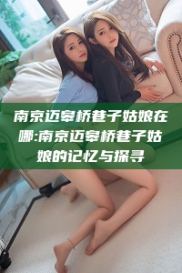 南京迈皋桥巷子姑娘在哪:南京迈皋桥巷子姑娘的记忆与探寻