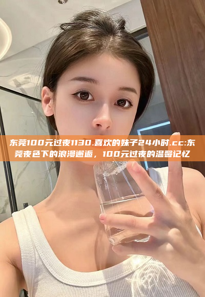 东莞100元过夜1130.喜欢的妹子24小时.cc:东莞夜色下的浪漫邂逅，100元过夜的温馨记忆