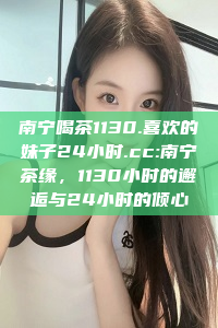 南宁喝茶1130.喜欢的妹子24小时.cc:南宁茶缘，1130小时的邂逅与24小时的倾心