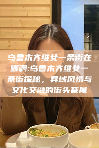 乌鲁木齐维女一条街在哪啊:乌鲁木齐维女一条街探秘，异域风情与文化交融的街头巷尾