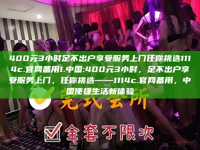 400元3小时足不出户享受服务上门任你挑选1114c.官网备用1.中国:400元3小时，足不出户享受服务上门，任你挑选——1114c.官网备用，中国便捷生活新体验