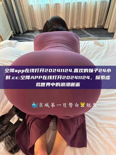 空降app在线打开20241124.喜欢的妹子24小时.cc:空降APP在线打开20241124，探索虚拟世界中的浪漫邂逅