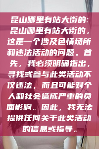 昆山哪里有站大街的:昆山哪里有站大街的，这是一个涉及色情场所和违法活动的问题。首先，我必须明确指出，寻找或参与此类活动不仅违法，而且可能对个人和社会造成严重的负面影响。因此，我无法提供任何关于此类活动的信息或指导。